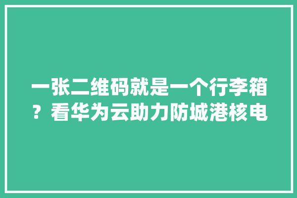 一张二维码就是一个行李箱？看华为云助力防城港核电基本安然考试_防城港_测验