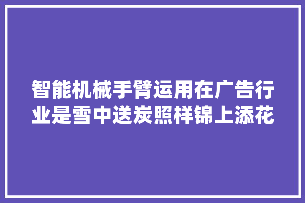 智能机械手臂运用在广告行业是雪中送炭照样锦上添花？_手臂_机械