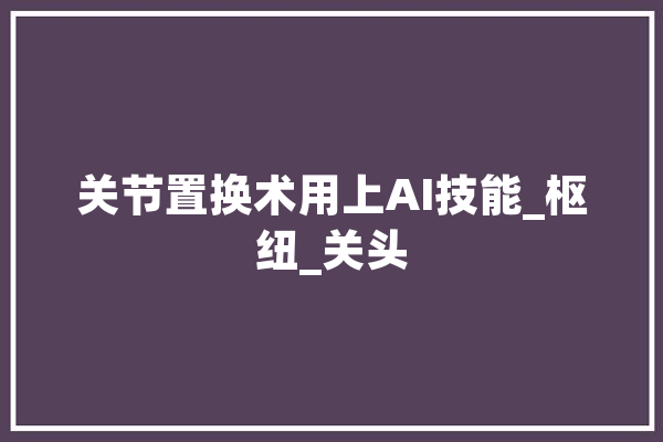 关节置换术用上AI技能_枢纽_关头