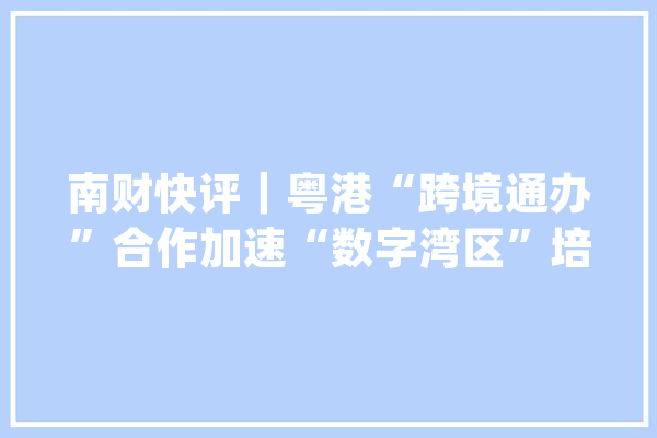 南财快评｜粤港“跨境通办”合作加速“数字湾区”培植进入新阶段_粤港_跨境
