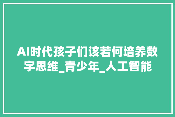 AI时代孩子们该若何培养数字思维_青少年_人工智能 智能问答