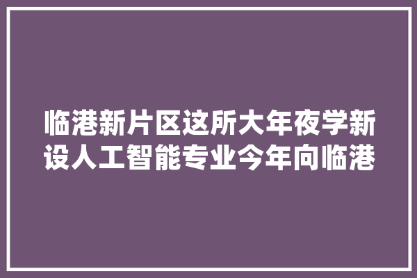 临港新片区这所大年夜学新设人工智能专业今年向临港输送10%卒业生_人工智能_片区 智能写作