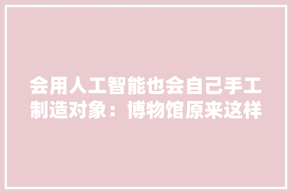 会用人工智能也会自己手工制造对象：博物馆原来这样修复文物_文物_身手