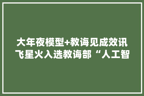 大年夜模型+教诲见成效讯飞星火入选教诲部“人工智能+高等教诲”首批范例应用场景案例_模子_教师 科技快讯