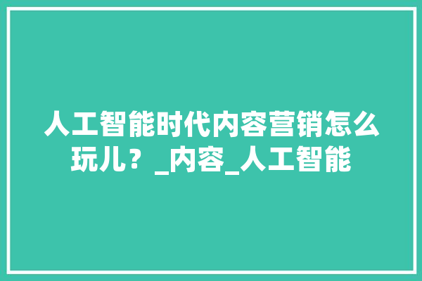 人工智能时代内容营销怎么玩儿？_内容_人工智能