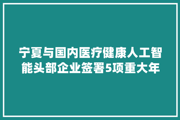 宁夏与国内医疗健康人工智能头部企业签署5项重大年夜合作 AI家庭年夜夫将走进宁夏千家万户！_医疗_模子 绘影字幕