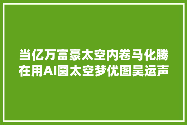 当亿万富豪太空内卷马化腾在用AI圆太空梦优图吴运声：3天完成1年工作量_脉冲_暗记 科技快讯