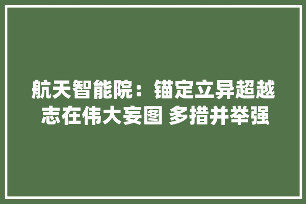 航天智能院：锚定立异超越 志在伟大妄图 多措并举强力推进组建工作_智能_航天 智能问答