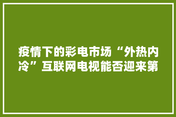 疫情下的彩电市场“外热内冷”互联网电视能否迎来第二春？_亿元_同比增加
