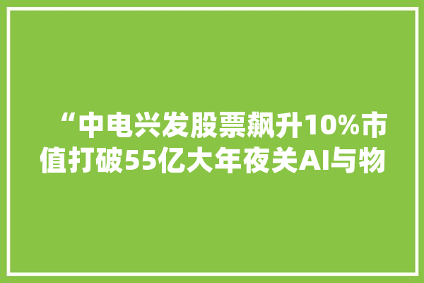“中电兴发股票飙升10%市值打破55亿大年夜关AI与物联网技能驱动增长”_亿元_和讯