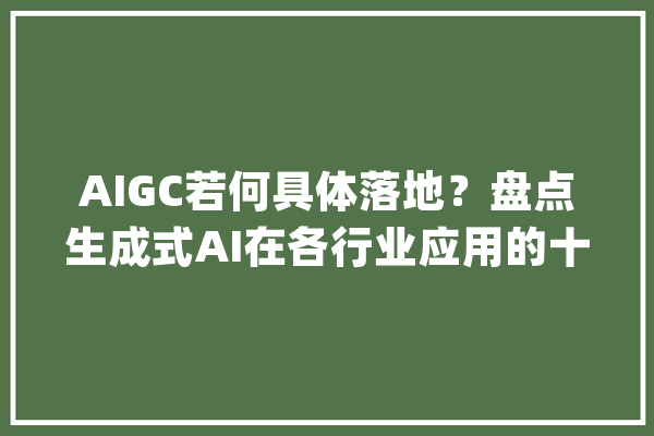 AIGC若何具体落地？盘点生成式AI在各行业应用的十个真实案例_视频_客户 文字写作