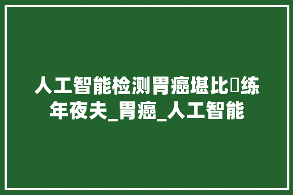人工智能检测胃癌堪比闇练年夜夫_胃癌_人工智能 云服务