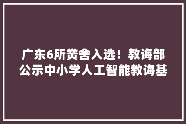 广东6所黉舍入选！教诲部公示中小学人工智能教诲基地名单_人工智能_中小学