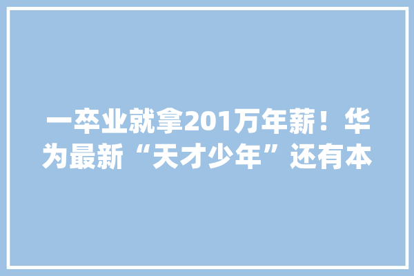 一卒业就拿201万年薪！华为最新“天才少年”还有本科生入选这个黉舍也火了_华为_天才少年