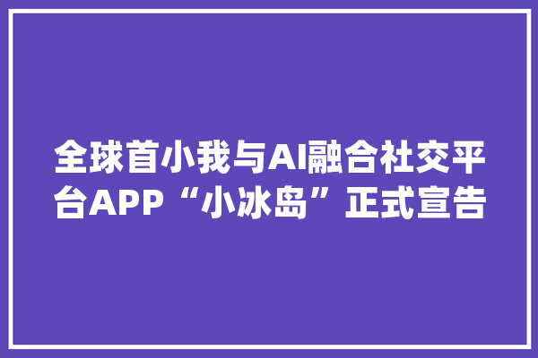 全球首小我与AI融合社交平台APP“小冰岛”正式宣告_人工智能_冰岛