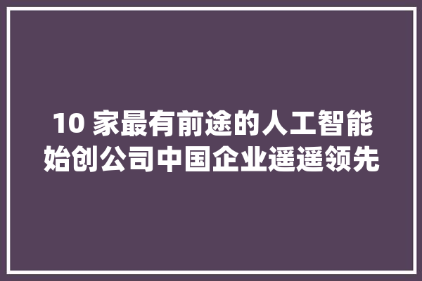 10 家最有前途的人工智能始创公司中国企业遥遥领先！_人工智能_估值