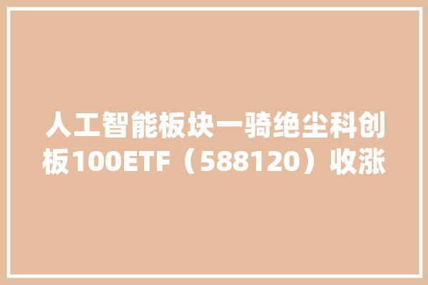 人工智能板块一骑绝尘科创板100ETF（588120）收涨近0.2%成交额超3.6亿元_亿元_来岁 AI简讯
