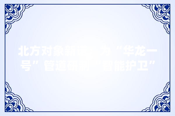 北方对象新诺：为“华龙一号”管道研制“智能护卫”【科技自立自强\u003c29\u003e】_机械人_管道