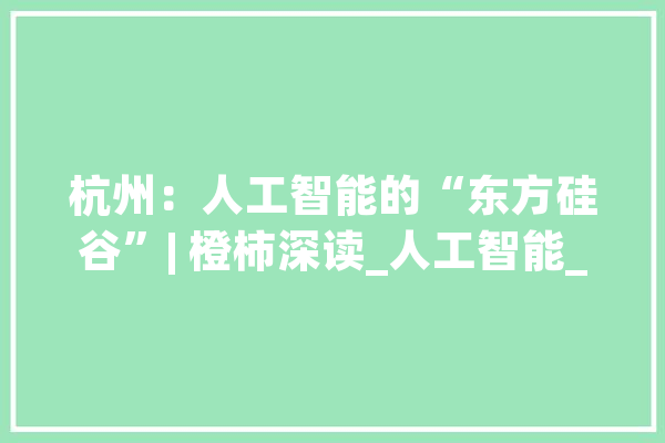 杭州：人工智能的“东方硅谷”| 橙柿深读_人工智能_家当 文字写作