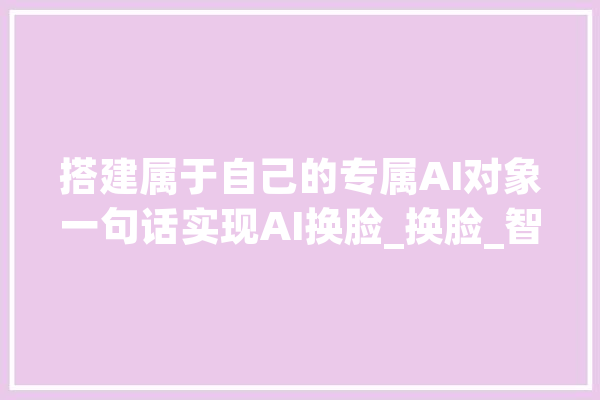 搭建属于自己的专属AI对象一句话实现AI换脸_换脸_智能 绘影字幕
