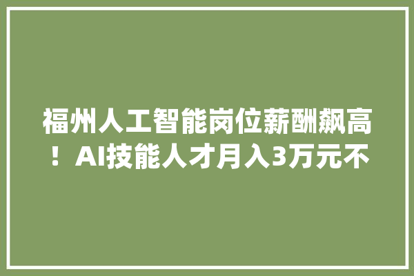 福州人工智能岗位薪酬飙高！AI技能人才月入3万元不稀奇_人工智能_技巧 科技快讯