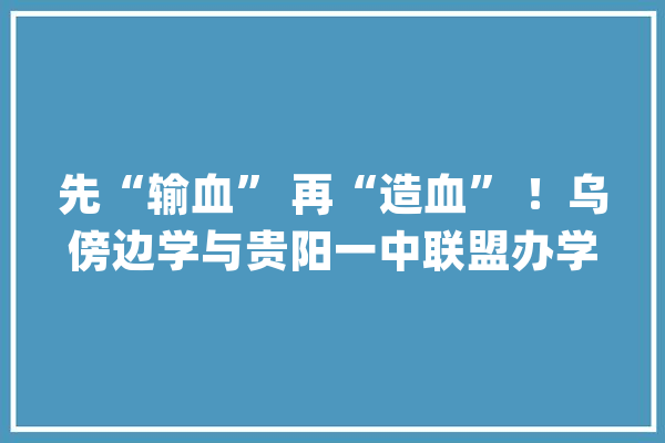 先“输血” 再“造血” ！乌傍边学与贵阳一中联盟办学结硕果_贵阳_教师 智能写作