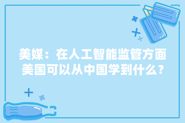 美媒：在人工智能监管方面美国可以从中国学到什么？_人工智能_中国 科技快讯