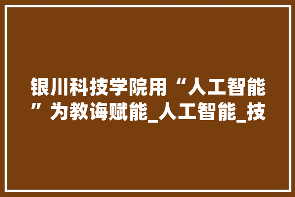 银川科技学院用“人工智能”为教诲赋能_人工智能_技巧