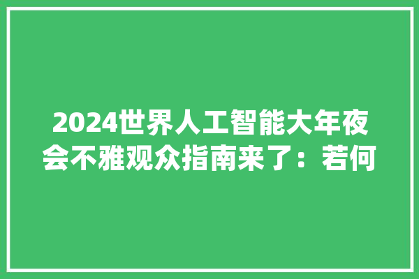 2024世界人工智能大年夜会不雅观众指南来了：若何报名论坛、展览哪些值得看？_论坛_年夜会