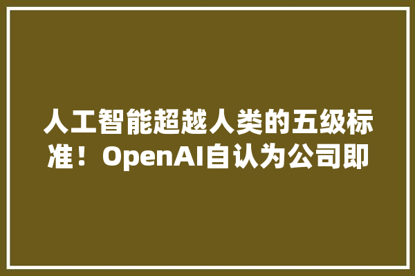 人工智能超越人类的五级标准！OpenAI自认为公司即将进入第二级其聪明能力堪比博士生【附人工智能行业现状分析】_人工智能_家当
