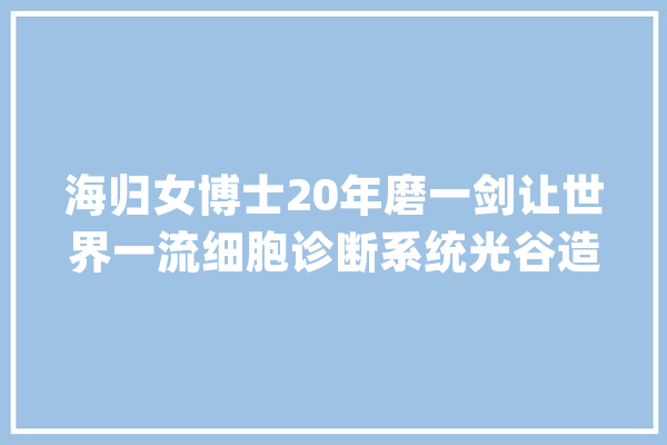 海归女博士20年磨一剑让世界一流细胞诊断系统光谷造_宫颈癌_细胞 智能助手