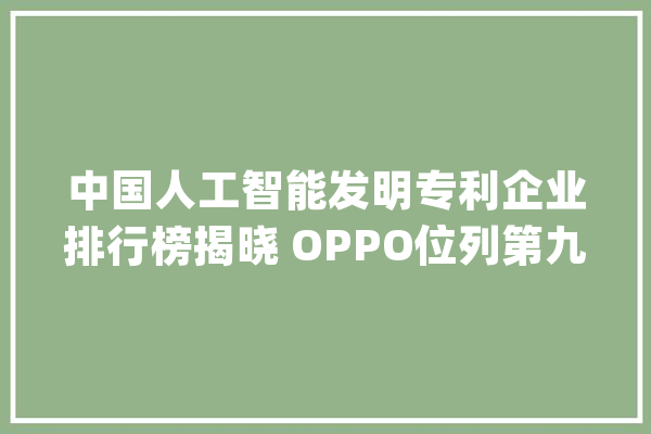 中国人工智能发明专利企业排行榜揭晓 OPPO位列第九_手机_全球