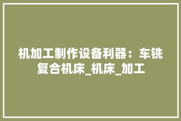 机加工制作设备利器：车铣复合机床_机床_加工 计算机