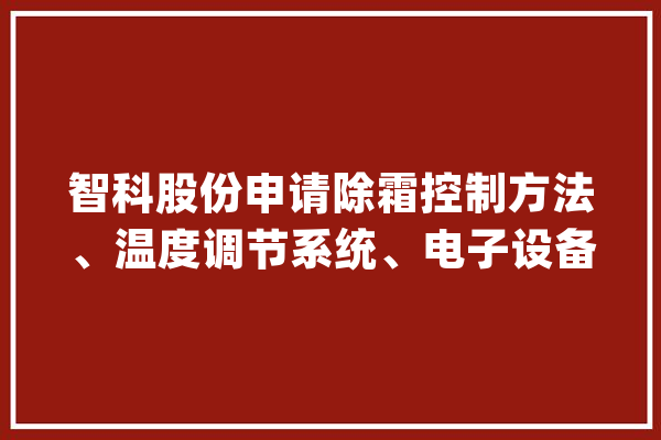智科股份申请除霜控制方法、温度调节系统、电子设备和存储介质专利提高热泵机组的除霜效果提升热泵机组的工作机能_除霜_机组 绘影字幕