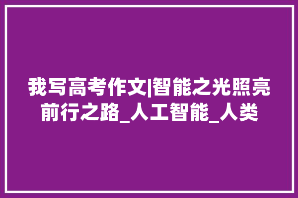 我写高考作文|智能之光照亮前行之路_人工智能_人类