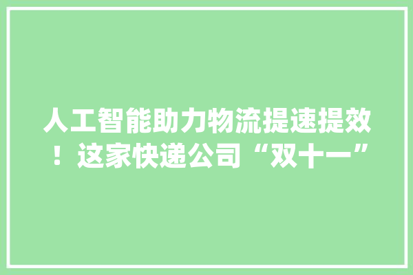 人工智能助力物流提速提效！这家快递公司“双十一”机械人客服天天要接近100万个电话_快递_青浦