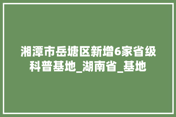湘潭市岳塘区新增6家省级科普基地_湖南省_基地