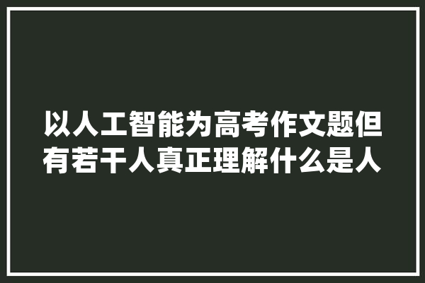 以人工智能为高考作文题但有若干人真正理解什么是人工智能_人工智能_谜底