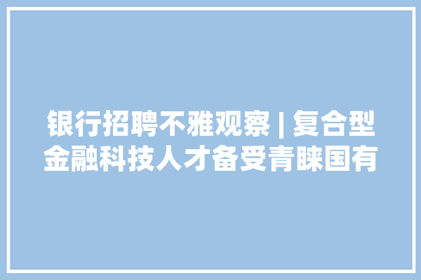 银行招聘不雅观察 | 复合型金融科技人才备受青睐国有六大年夜行去年末已坐拥9.5万科技员工_金融_银行