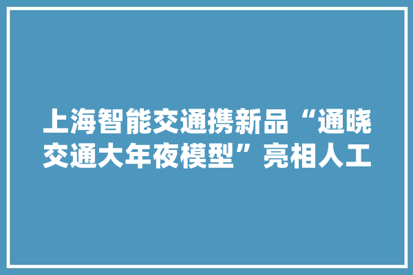 上海智能交通携新品“通晓交通大年夜模型”亮相人工智能大年夜会_交通_模子