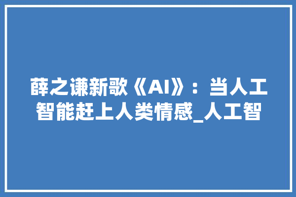 薛之谦新歌《AI》：当人工智能赶上人类情感_人工智能_情感 文字写作