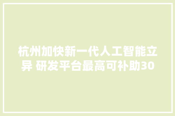 杭州加快新一代人工智能立异 研发平台最高可补助3000万元_万元_人工智能