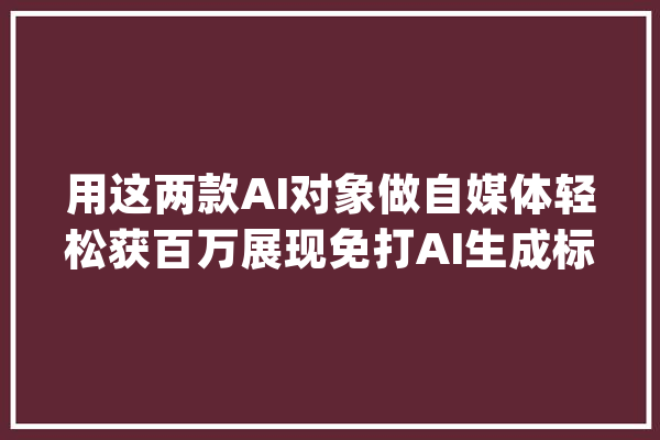 用这两款AI对象做自媒体轻松获百万展现免打AI生成标记_灵力_国内 绘影字幕