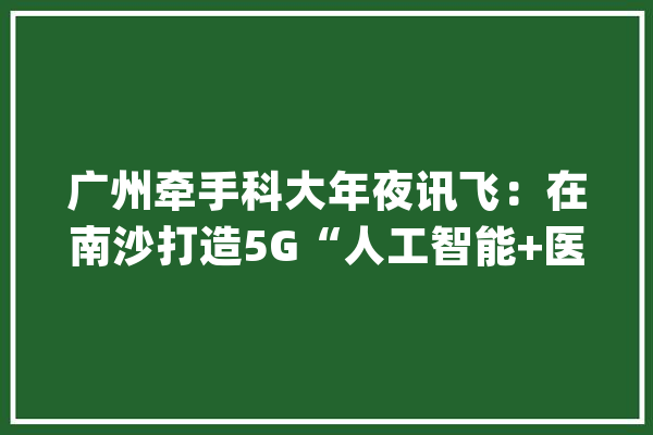广州牵手科大年夜讯飞：在南沙打造5G“人工智能+医疗”应用示范_科年夜_南沙