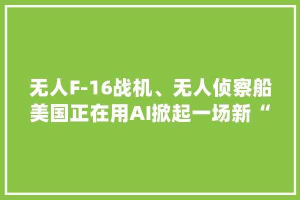 无人F-16战机、无人侦察船美国正在用AI掀起一场新“军备竞赛”_美国_技巧