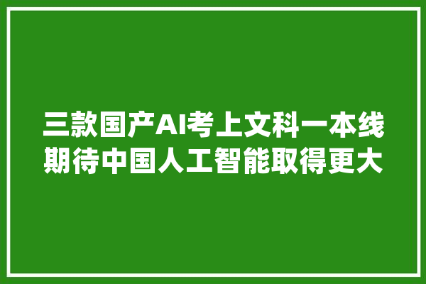 三款国产AI考上文科一本线期待中国人工智能取得更大年夜打破_豆包_人工智能