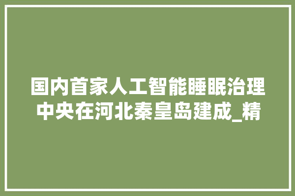 国内首家人工智能睡眠治理中央在河北秦皇岛建成_精准_体系