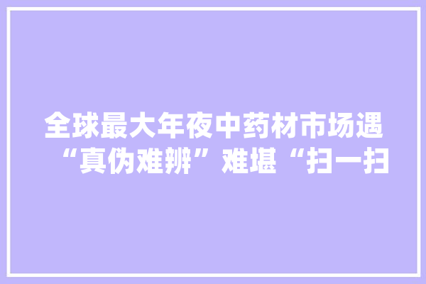 全球最大年夜中药材市场遇“真伪难辨”难堪“扫一扫”中药材人工智能鉴别师来破题_中药材_人工智能