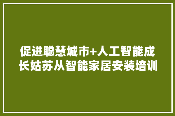促进聪慧城市+人工智能成长姑苏从智能家居安装培训开始_智能家居_课程 智能写作