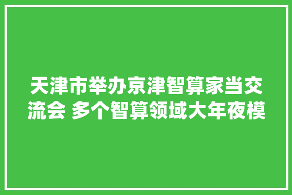 天津市举办京津智算家当交流会 多个智算领域大年夜模型进级版宣告_家当_天津 文字写作 天津市举办京津智算家当交流会 多个智算领域大年夜模型进级版宣告_家当_天津 文字写作